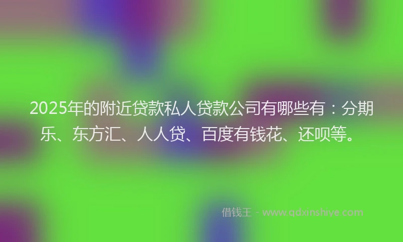 2025年的附近贷款私人贷款公司有哪些有：分期乐、东方汇、人人贷、百度有钱花、还呗等。