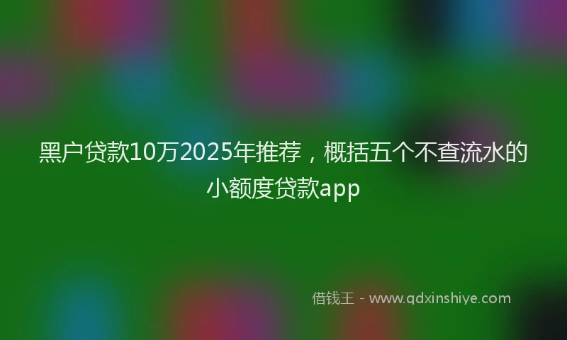 黑户贷款10万2025年推荐，概括五个不查流水的小额度贷款app