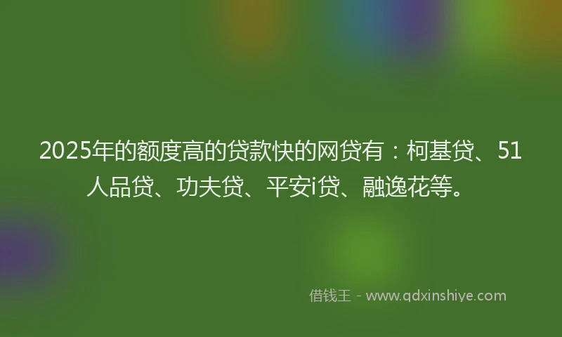 2025年的额度高的贷款快的网贷有：柯基贷、51人品贷、功夫贷、平安i贷、融逸花等。