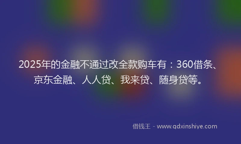 2025年的金融不通过改全款购车有：360借条、京东金融、人人贷、我来贷、随身贷等。