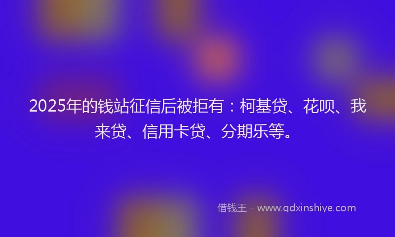2025年的钱站征信后被拒有：柯基贷、花呗、我来贷、信用卡贷、分期乐等。