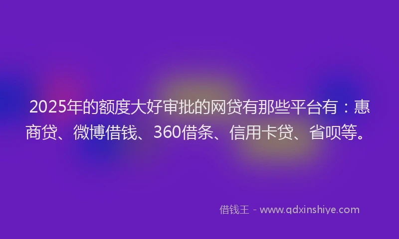 2025年的额度大好审批的网贷有那些平台有：惠商贷、微博借钱、360借条、信用卡贷、省呗等。