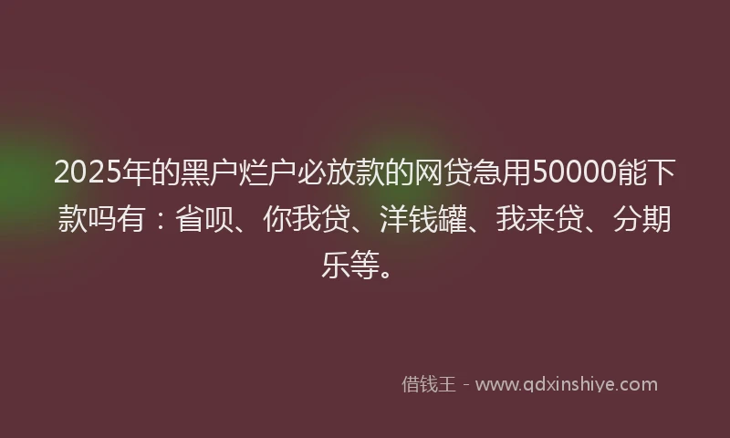 2025年的黑户烂户必放款的网贷急用50000能下款吗有：省呗、你我贷、洋钱罐、我来贷、分期乐等。