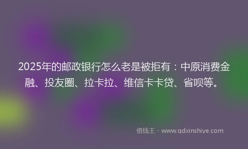 2025年的邮政银行怎么老是被拒有：中原消费金融、投友圈、拉卡拉、维信卡卡贷、省呗等。