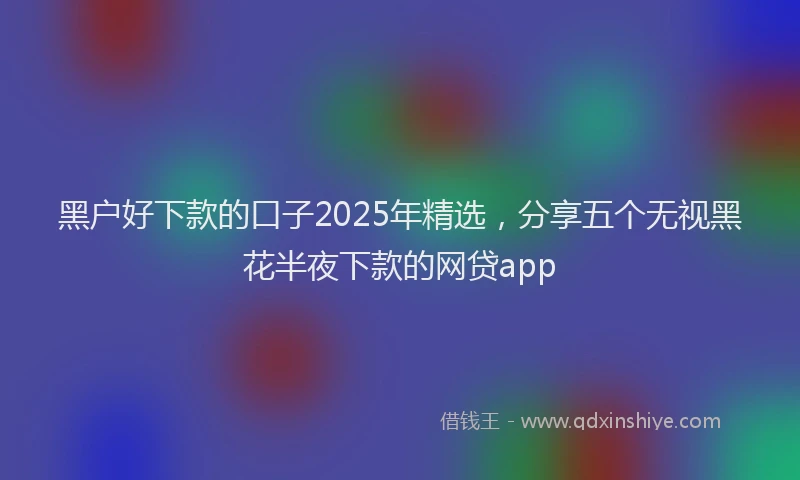 黑户好下款的口子2025年精选，分享五个无视黑花半夜下款的网贷app