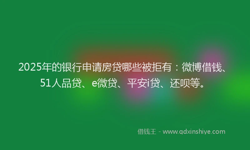 2025年的银行申请房贷哪些被拒有：微博借钱、51人品贷、e微贷、平安i贷、还呗等。
