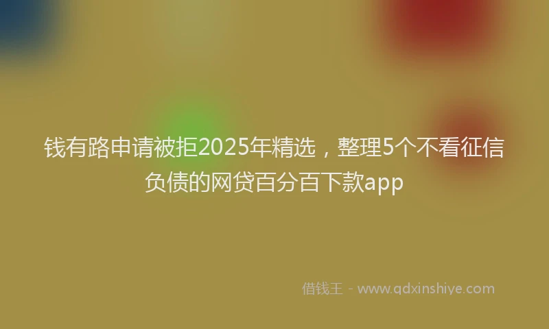 钱有路申请被拒2025年精选，整理5个不看征信负债的网贷百分百下款app