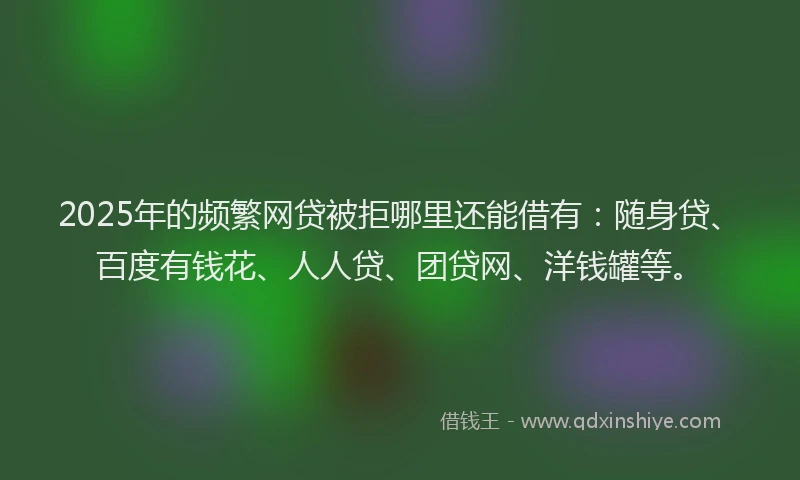 2025年的频繁网贷被拒哪里还能借有：随身贷、百度有钱花、人人贷、团贷网、洋钱罐等。