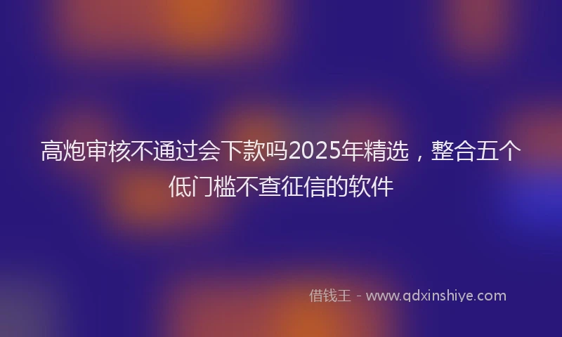 高炮审核不通过会下款吗2025年精选，整合五个低门槛不查征信的软件