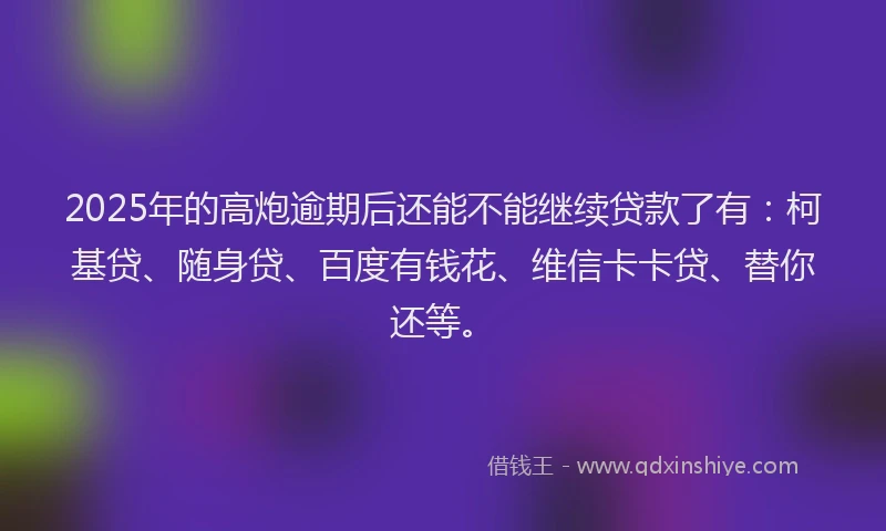 2025年的高炮逾期后还能不能继续贷款了有：柯基贷、随身贷、百度有钱花、维信卡卡贷、替你还等。