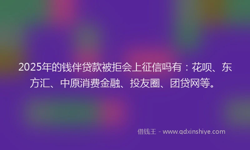 2025年的钱伴贷款被拒会上征信吗有：花呗、东方汇、中原消费金融、投友圈、团贷网等。