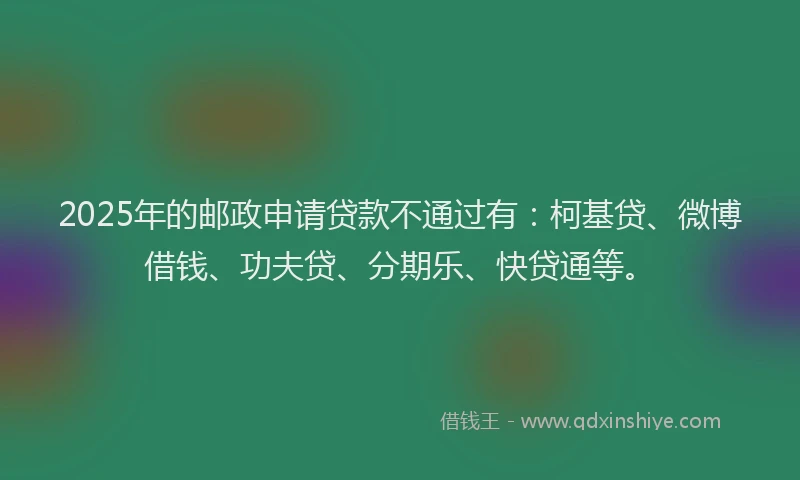 2025年的邮政申请贷款不通过有：柯基贷、微博借钱、功夫贷、分期乐、快贷通等。