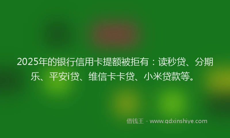 2025年的银行信用卡提额被拒有：读秒贷、分期乐、平安i贷、维信卡卡贷、小米贷款等。