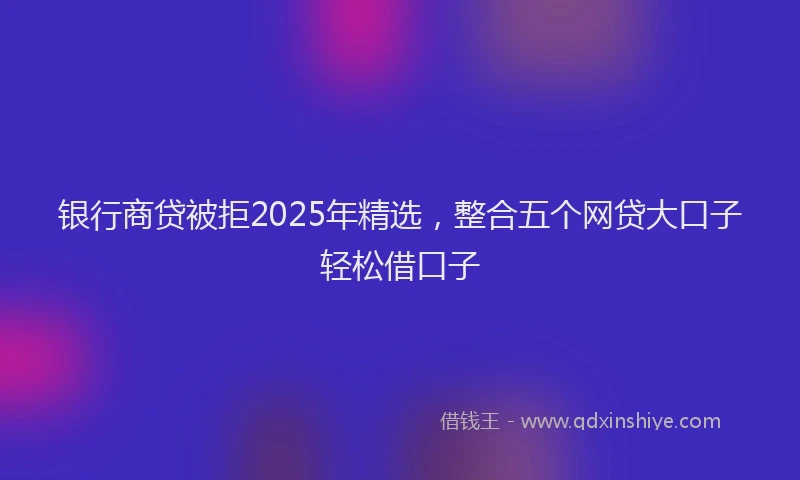 银行商贷被拒2025年精选，整合五个网贷大口子轻松借口子