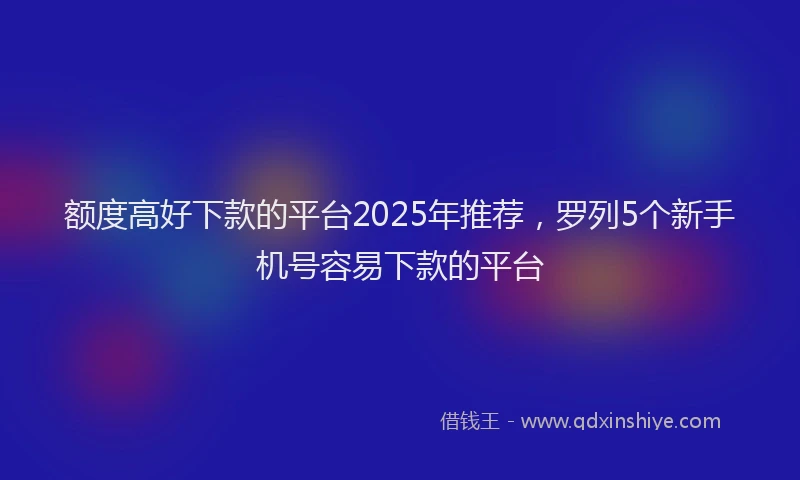 额度高好下款的平台2025年推荐，罗列5个新手机号容易下款的平台