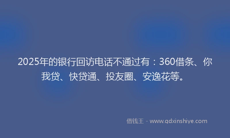 2025年的银行回访电话不通过有：360借条、你我贷、快贷通、投友圈、安逸花等。