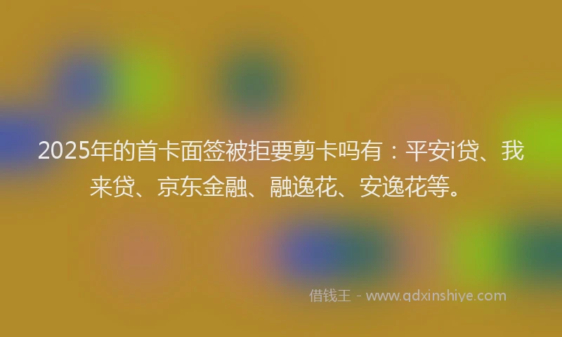 2025年的首卡面签被拒要剪卡吗有：平安i贷、我来贷、京东金融、融逸花、安逸花等。