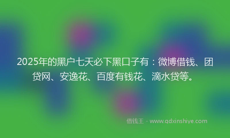 2025年的黑户七天必下黑口子有：微博借钱、团贷网、安逸花、百度有钱花、滴水贷等。