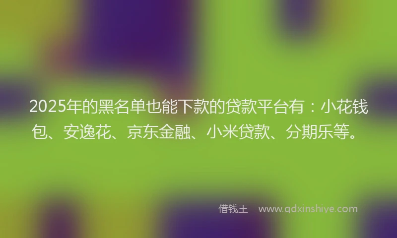 2025年的黑名单也能下款的贷款平台有：小花钱包、安逸花、京东金融、小米贷款、分期乐等。