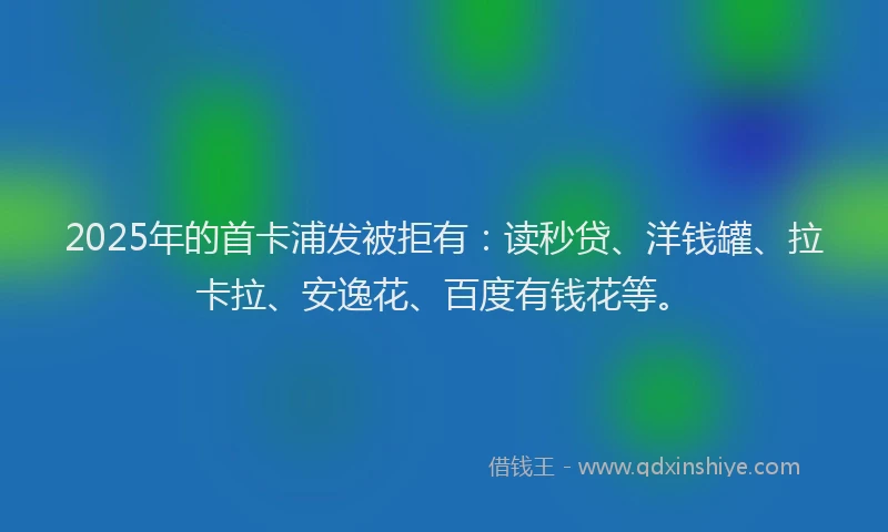 2025年的首卡浦发被拒有：读秒贷、洋钱罐、拉卡拉、安逸花、百度有钱花等。