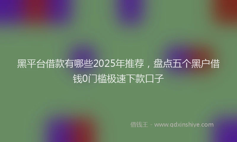 黑平台借款有哪些2025年推荐，盘点五个黑户借钱0门槛极速下款口子