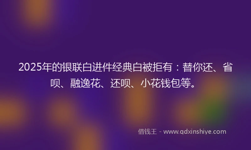2025年的银联白进件经典白被拒有：替你还、省呗、融逸花、还呗、小花钱包等。