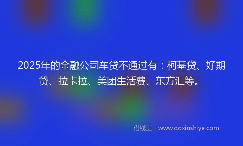 2025年的金融公司车贷不通过有：柯基贷、好期贷、拉卡拉、美团生活费、东方汇等。