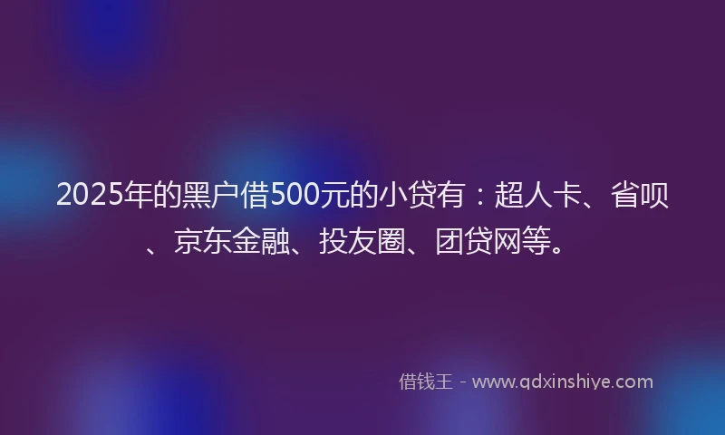 2025年的黑户借500元的小贷有：超人卡、省呗、京东金融、投友圈、团贷网等。
