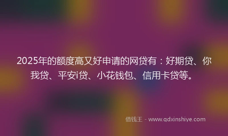 2025年的额度高又好申请的网贷有：好期贷、你我贷、平安i贷、小花钱包、信用卡贷等。