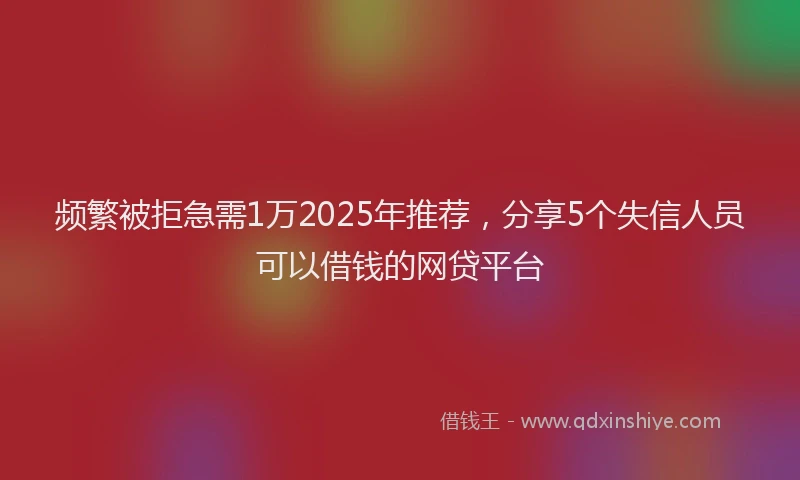 频繁被拒急需1万2025年推荐，分享5个失信人员可以借钱的网贷平台
