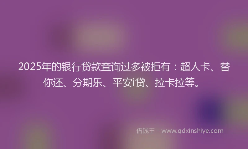 2025年的银行贷款查询过多被拒有：超人卡、替你还、分期乐、平安i贷、拉卡拉等。
