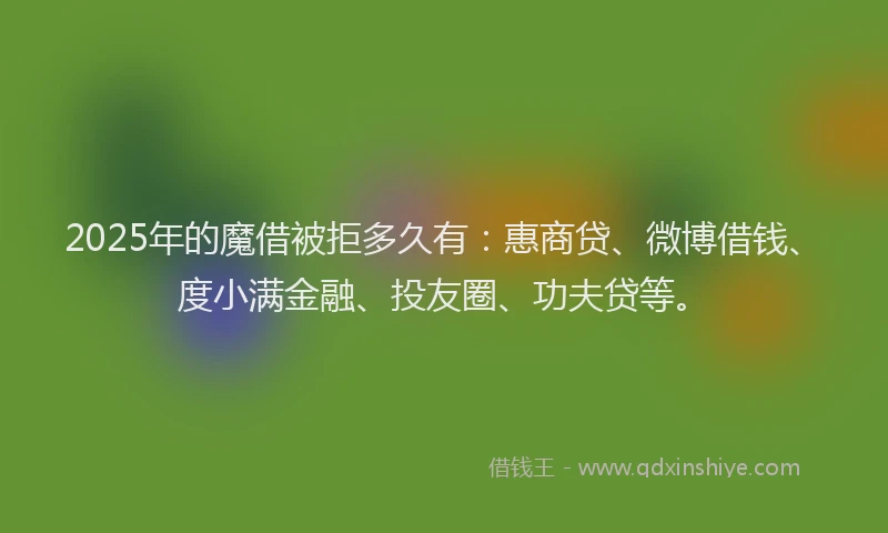 2025年的魔借被拒多久有：惠商贷、微博借钱、度小满金融、投友圈、功夫贷等。