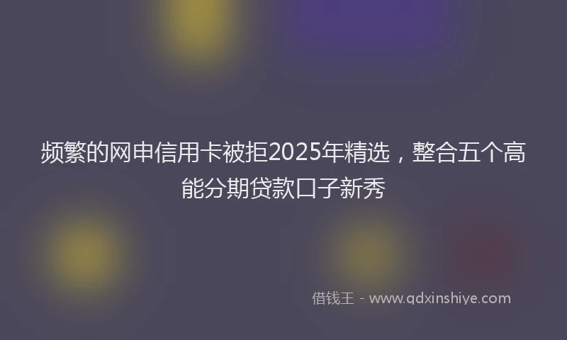 频繁的网申信用卡被拒2025年精选，整合五个高能分期贷款口子新秀