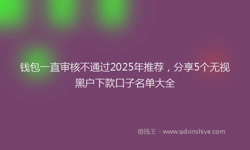 钱包一直审核不通过2025年推荐，分享5个无视黑户下款口子名单大全