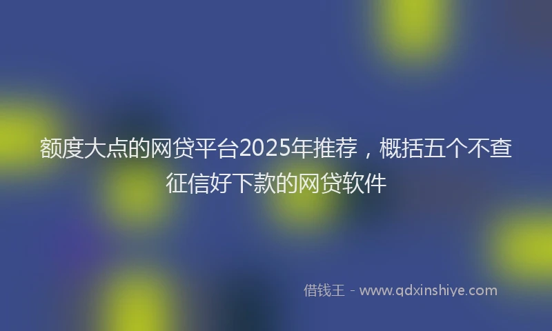额度大点的网贷平台2025年推荐，概括五个不查征信好下款的网贷软件