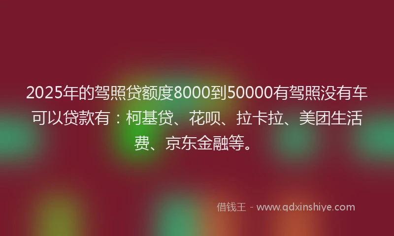 2025年的驾照贷额度8000到50000有驾照没有车可以贷款有：柯基贷、花呗、拉卡拉、美团生活费、京东金融等。