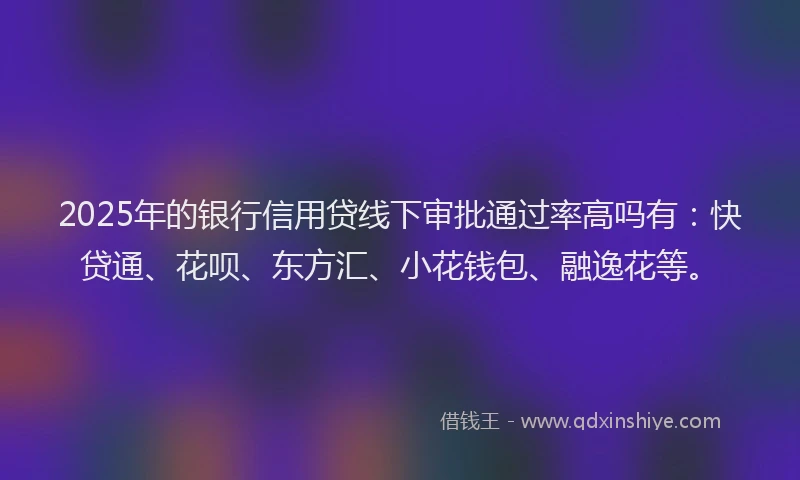 2025年的银行信用贷线下审批通过率高吗有：快贷通、花呗、东方汇、小花钱包、融逸花等。