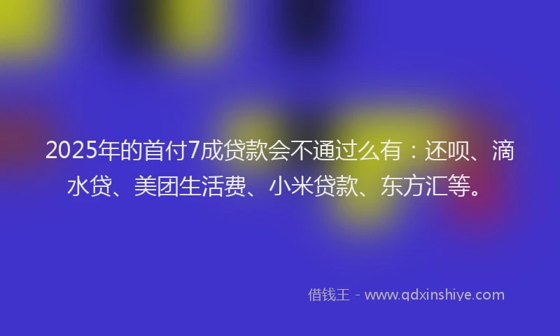 2025年的首付7成贷款会不通过么有：还呗、滴水贷、美团生活费、小米贷款、东方汇等。
