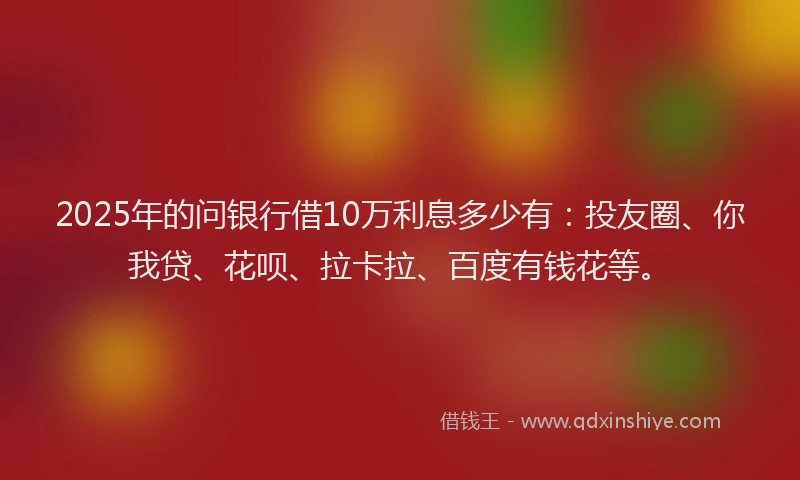 2025年的问银行借10万利息多少有：投友圈、你我贷、花呗、拉卡拉、百度有钱花等。