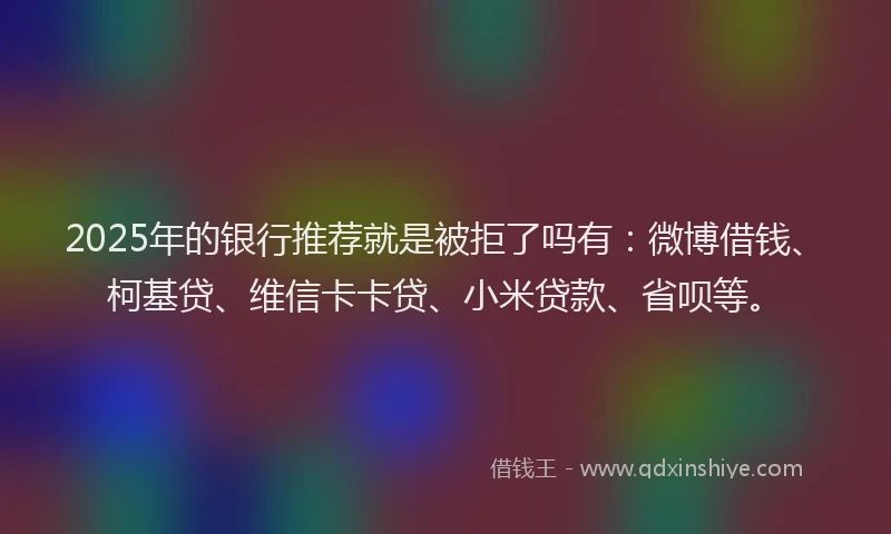 2025年的银行推荐就是被拒了吗有：微博借钱、柯基贷、维信卡卡贷、小米贷款、省呗等。
