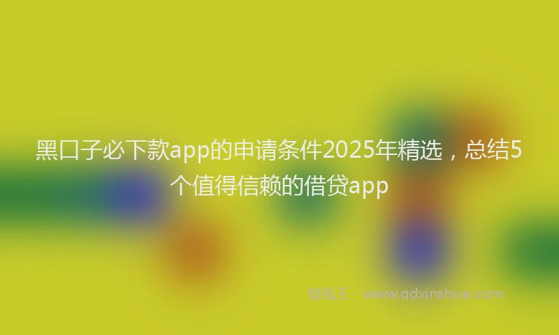 黑口子必下款app的申请条件2025年精选，总结5个值得信赖的借贷app