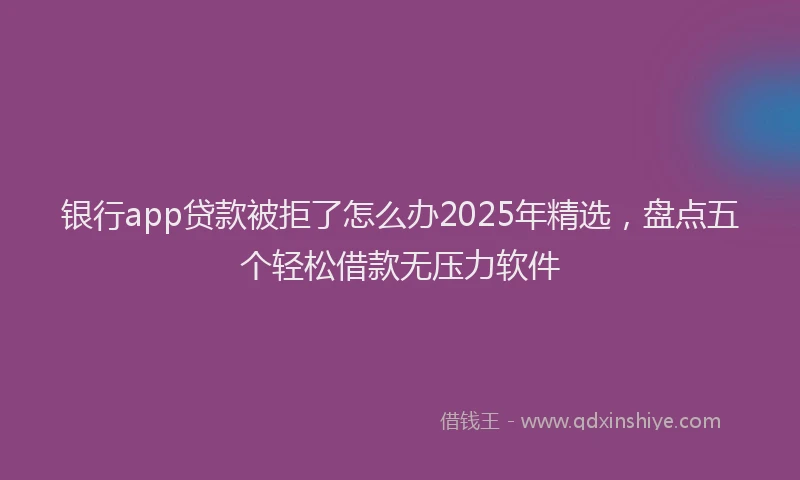 银行app贷款被拒了怎么办2025年精选，盘点五个轻松借款无压力软件