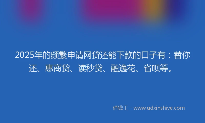 2025年的频繁申请网贷还能下款的口子有：替你还、惠商贷、读秒贷、融逸花、省呗等。
