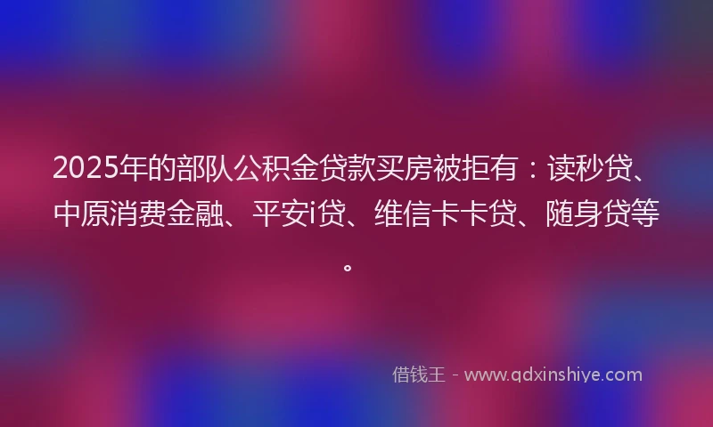2025年的部队公积金贷款买房被拒有：读秒贷、中原消费金融、平安i贷、维信卡卡贷、随身贷等。