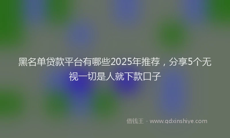 黑名单贷款平台有哪些2025年推荐，分享5个无视一切是人就下款口子