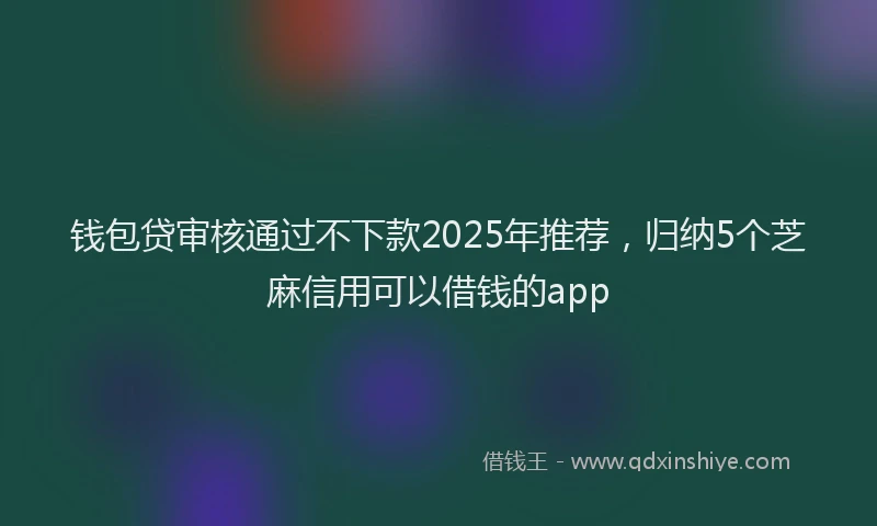 钱包贷审核通过不下款2025年推荐，归纳5个芝麻信用可以借钱的app