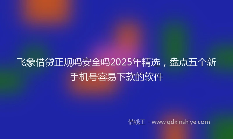 飞象借贷正规吗安全吗2025年精选，盘点五个新手机号容易下款的软件