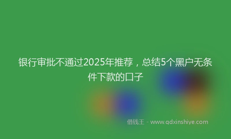 银行审批不通过2025年推荐，总结5个黑户无条件下款的口子