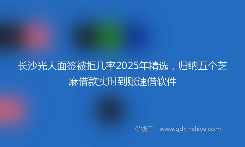 长沙光大面签被拒几率2025年精选，归纳五个芝麻借款实时到账速借软件