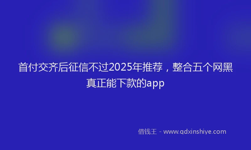 首付交齐后征信不过2025年推荐，整合五个网黑真正能下款的app